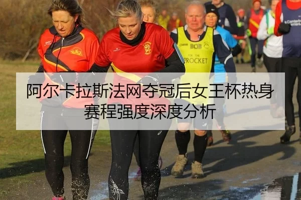 阿尔卡拉斯法网夺冠后女王杯热身赛程强度深度分析
