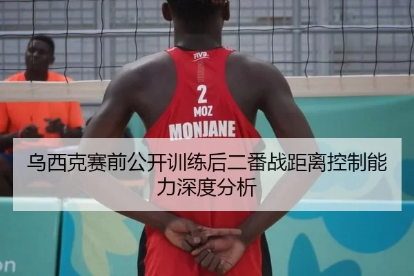 乌西克赛前公开训练后二番战距离控制能力深度分析