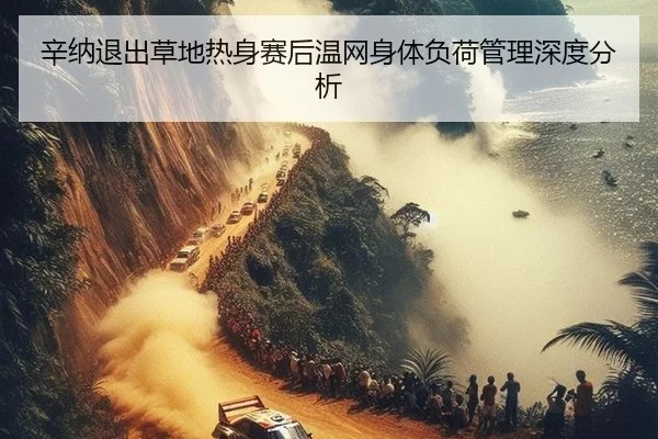辛纳退出草地热身赛后温网身体负荷管理深度分析